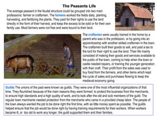The Peasants Life
 The average peasant in the feudal structure could be grouped into two main
 professions: farmer or craftsmen. The farmers worked the fields daily, planting,
 harvesting, and fertilizing the plants. They paid for their rights to use the land
 directly in the form of their harvest, and keep the excess to be sold or for their own
 family use. Most farmers were not free and were bound to their land.
                                                               The craftsmen were usually trained in the home by a
                                                               parent who was in the profession, or by going into an
                                                               apprenticeship with another skilled craftsmen in the town.
                                                               The craftsmen built their goods to sell, and paid a tax to
                                                               the lord for their right to use the land. Their life mainly
                                                               consisted of making their goods and services available to
                                                               the public of the town, coming to help when the town or
                                                               castle needed repairs, or training the younger generation
                                                               with their craft. Their profit from the sales was used to
                                                               buy food from the farmers, and other items which kept
                                                               the cycle of sales and purchases flowing to keep the
                                                               medieval economy going.
Guilds The unions of the past were known as guilds. They were one of the most influential organizations of that
time. They flourished because of the main reasons they were formed: to protect the business from the merchants,
to ensure high standards and a high quality of work, and to look after the old and sick members of the guild. The
regular town merchants needed protection from the merchants who came in a provided cheap labor. The people of
the town always wanted the job to be done right the first time, with as little money spent as possible. The guilds
helped ensure that the job would be done right by having training requirements for their workers. When workers
became ill, or too old to work any longer, the guild supported them and their families.
 