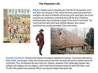 The Peasants Life

                                 Religion: Religion was an important part of the life for the peasants, and it
                                 was taken very seriously. In fact, before the strong, tyrannical government
                                 emerged in the tenth to thirteenth with the king as its ruling figure, the church
                                 could also be considered a contending force with the king, sometimes
                                 overthrowing the king and placing a puppet of the church in command. The
                                 church had strict laws which were carefully followed, and a severe
                                 punishment was usually guaranteed if they were broken.




Festivals and Famine: Famines were frequent and plagues depleted the livestock. Crops were destroyed by
frosts, floods, and droughts. Fields and harvests were burned when the lords had bursts of warfare across the
countryside. Thus, the peasants life was a hard one. However, peasants of the middle ages enjoyed many
holidays, both religious and non-religious, which meant that the peasant worked for about 260 days a year.
The life of the peasant was extremely difficult, but enjoying holidays kept spirits high.
 