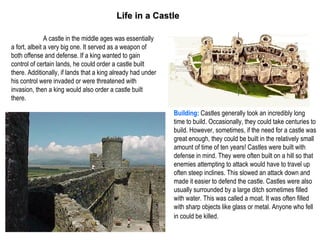 Life in a Castle

               A castle in the middle ages was essentially
a fort, albeit a very big one. It served as a weapon of
both offense and defense. If a king wanted to gain
control of certain lands, he could order a castle built
there. Additionally, if lands that a king already had under
his control were invaded or were threatened with
invasion, then a king would also order a castle built
there.

                                                              Building: Castles generally took an incredibly long
                                                              time to build. Occasionally, they could take centuries to
                                                              build. However, sometimes, if the need for a castle was
                                                              great enough, they could be built in the relatively small
                                                              amount of time of ten years! Castles were built with
                                                              defense in mind. They were often built on a hill so that
                                                              enemies attempting to attack would have to travel up
                                                              often steep inclines. This slowed an attack down and
                                                              made it easier to defend the castle. Castles were also
                                                              usually surrounded by a large ditch sometimes filled
                                                              with water. This was called a moat. It was often filled
                                                              with sharp objects like glass or metal. Anyone who fell
                                                              in could be killed.
 