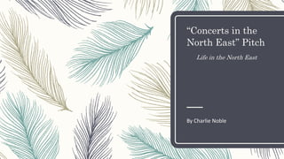 “Concerts in the
North East” Pitch
Life in the North East
By Charlie Noble
 