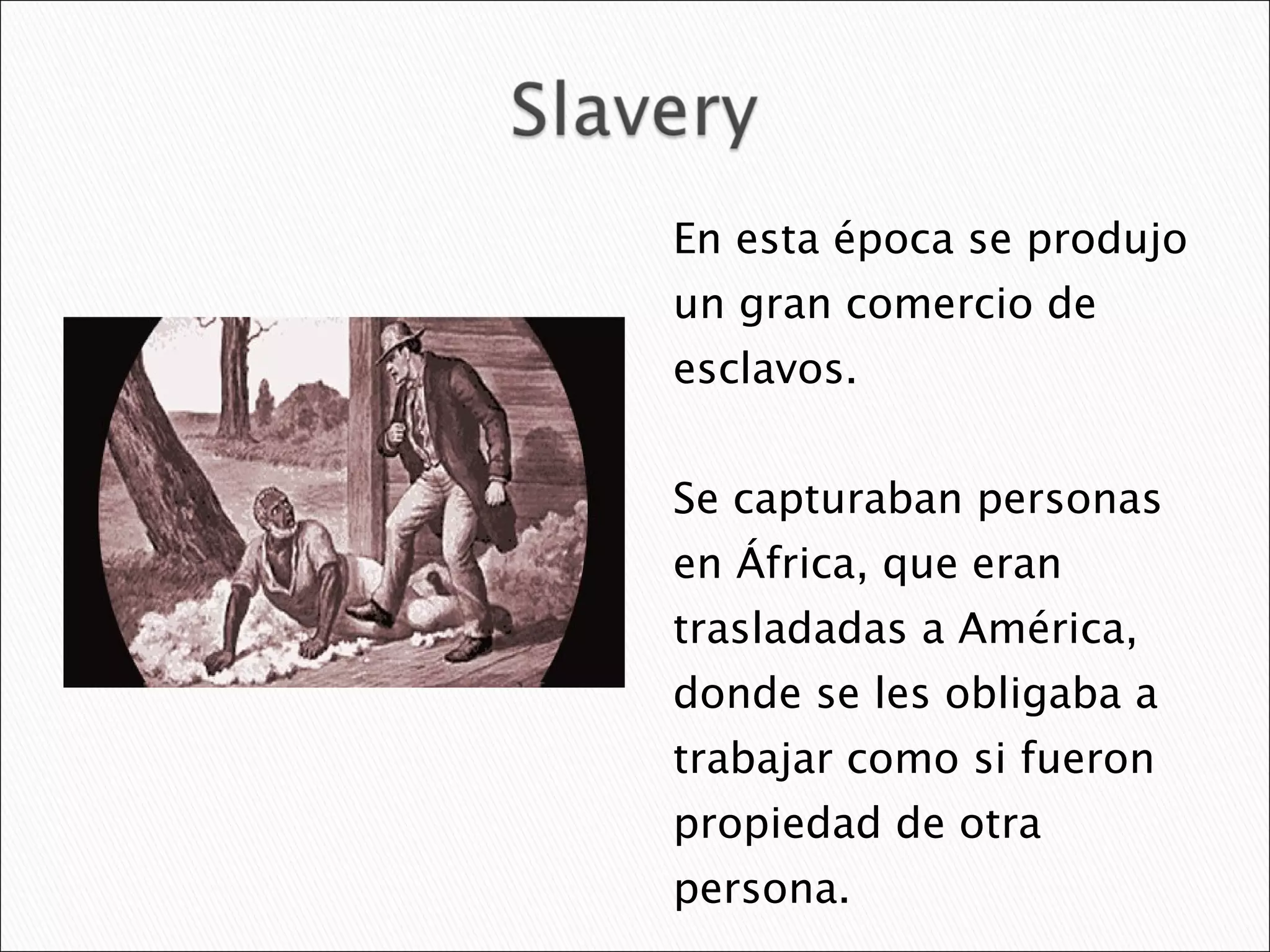 En esta época se produjo un gran comercio de esclavos.  Se capturaban personas en África, que eran trasladadas a América,  donde se les obligaba a trabajar como si fueron propiedad de otra persona.  