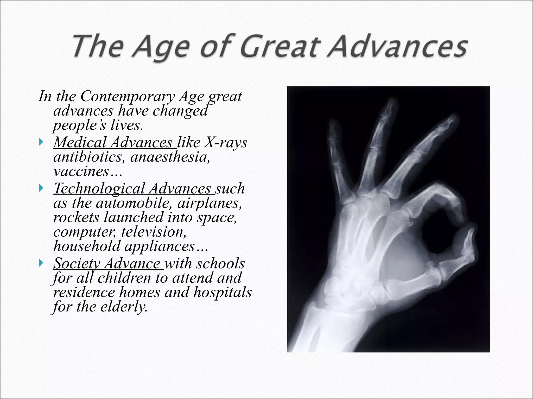In the Contemporary Age great advances have changed people’s lives.  Medical Advances  like X-rays antibiotics, anaesthesia, vaccines… Technological Advances  such as the automobile, airplanes, rockets launched into space, computer, television, household appliances… Society Advance  with schools for all children to attend and residence homes and hospitals for the elderly.   