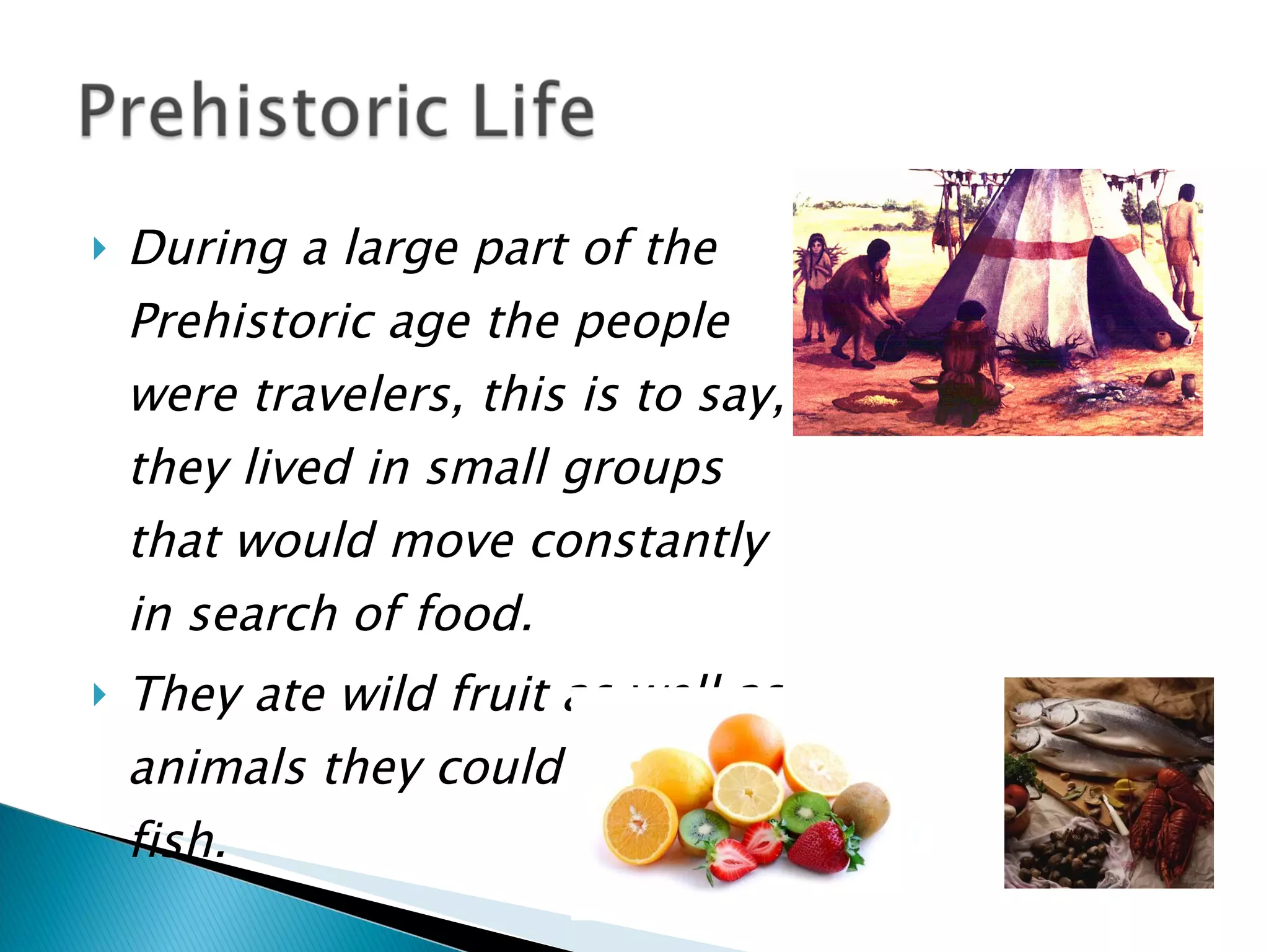 During a large part of the Prehistoric age the people were travelers, this is to say, they lived in small groups that would move constantly in search of food.  They ate wild fruit as well as animals they could hunt and fish.   