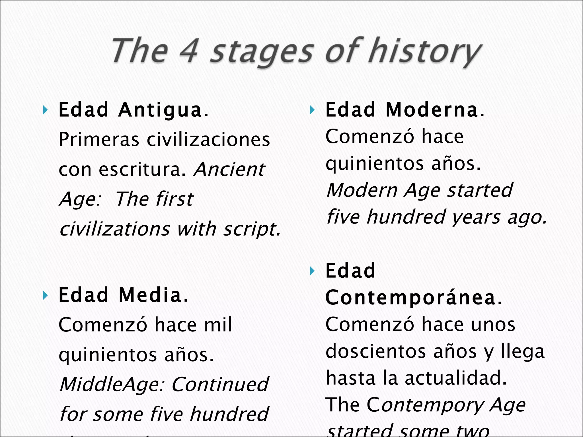 Edad Antigua . Primeras civilizaciones con escritura.  Ancient Age:  The first civilizations with script. Edad Media . Comenzó hace mil quinientos años.  MiddleAge: Continued for some five hundred thousand  years.  Edad Moderna .  Comenzó hace quinientos años.  Modern Age started five hundred years ago. Edad Contemporánea . Comenzó hace unos doscientos años y llega hasta la actualidad.  The C ontempory Age started some two hundred years and lasts through present day.  