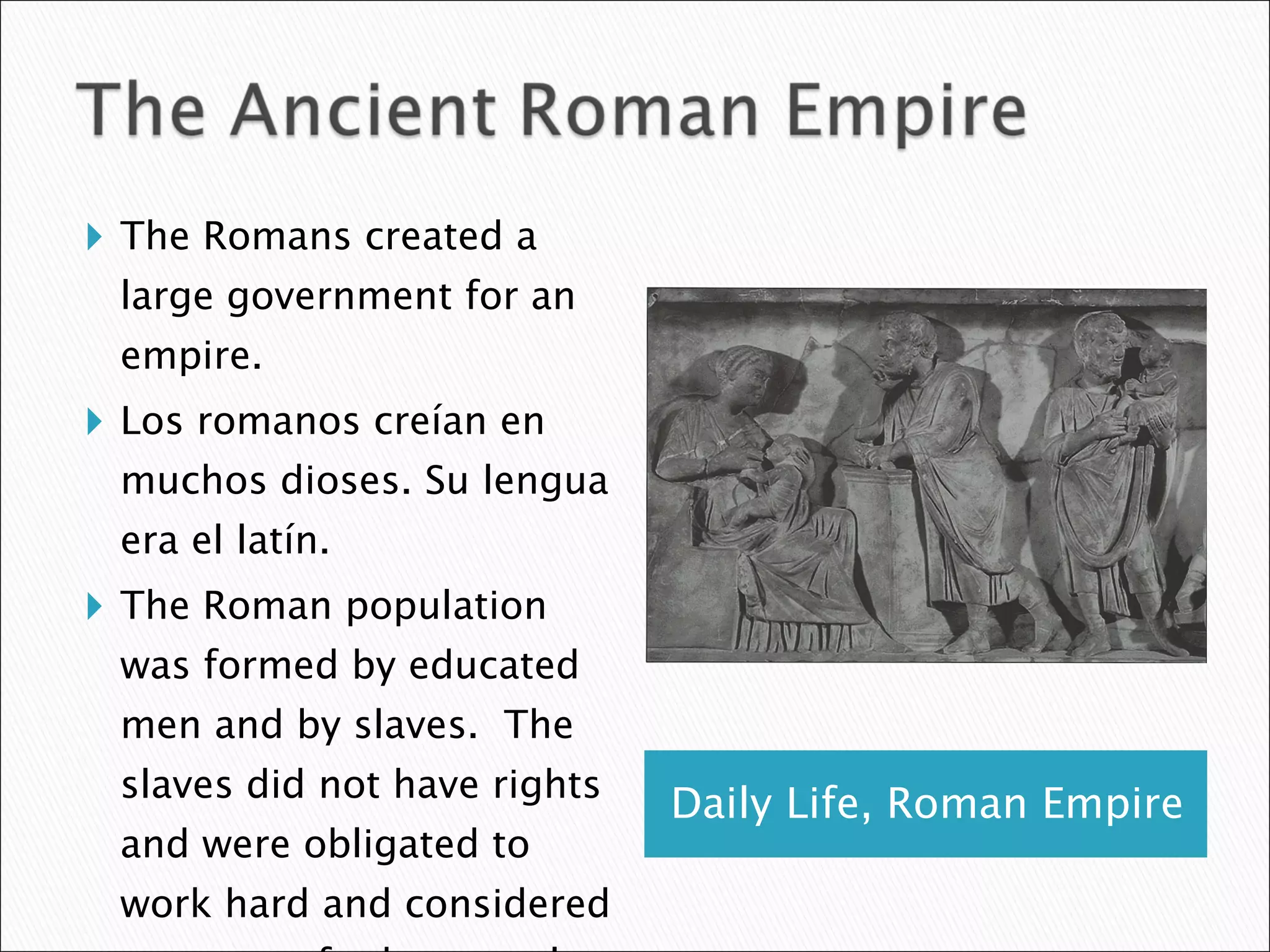 Daily Life, Roman Empire The Romans created a large government for an empire.  Los romanos creían en muchos dioses. Su lengua era el latín.  The Roman population was formed by educated men and by slaves.  The slaves did not have rights and were obligated to work hard and considered property of other people.  