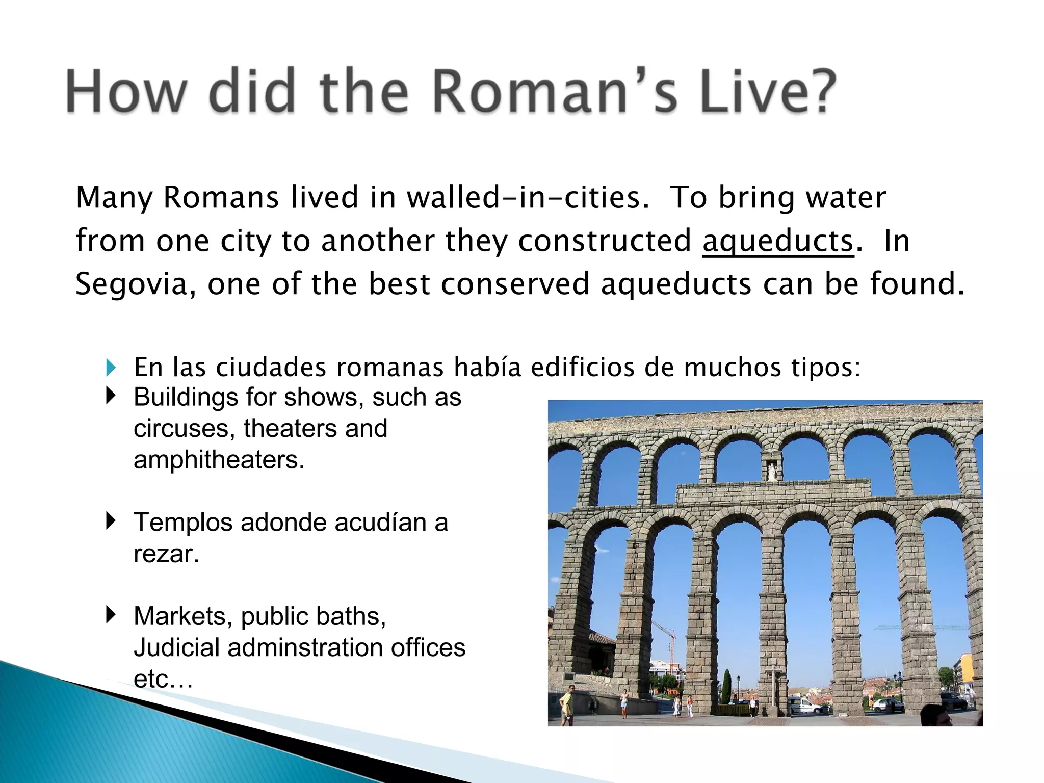 Many Romans lived in walled-in-cities.  To bring water from one city to another they constructed  aqueducts .  In Segovia, one of the best conserved aqueducts can be found. En las ciudades romanas había edificios de muchos tipos:  Buildings for shows, such as circuses, theaters and amphitheaters. Templos adonde acudían a rezar.  Markets, public baths, Judicial adminstration offices etc… 