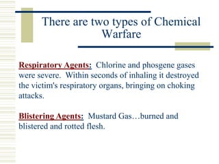 Respiratory Agents: Chlorine and phosgene gases
were severe. Within seconds of inhaling it destroyed
the victim's respiratory organs, bringing on choking
attacks.
Blistering Agents: Mustard Gas…burned and
blistered and rotted flesh.
There are two types of Chemical
Warfare
 