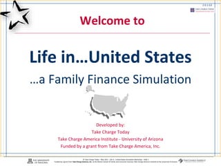 3.18.3.G1
© Take Charge Today – May 2011 - Life in...United States Simulation Workshop – Slide 1
Funded by a grant from Take Charge America, Inc. to the Norton School of Family and Consumer Sciences Take Charge America Institute at the University of Arizona
2.0.1.G3
Welcome to
Life in…United States
…a Family Finance Simulation
Developed by:
Take Charge Today
Take Charge America Institute - University of Arizona
Funded by a grant from Take Charge America, Inc.
 