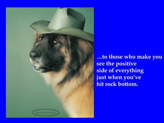 …to those who make you
see the positive
side of everything
just when you’ve
hit rock bottom.
 