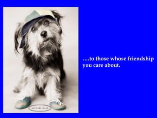 ….to those whose friendship
you care about.
 