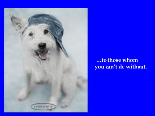 …to those whom
you can’t do without.
 