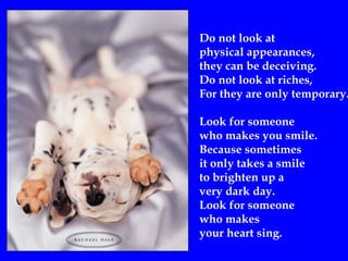 Do not look at
physical appearances,
they can be deceiving.
Do not look at riches,
For they are only temporary.
Look for someone
who makes you smile.
Because sometimes
it only takes a smile
to brighten up a
very dark day.
Look for someone
who makes
your heart sing.
 