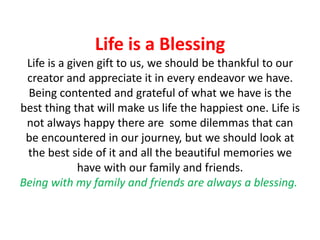 Life is a Blessing
Life is a given gift to us, we should be thankful to our
creator and appreciate it in every endeavor we have.
Being contented and grateful of what we have is the
best thing that will make us life the happiest one. Life is
not always happy there are some dilemmas that can
be encountered in our journey, but we should look at
the best side of it and all the beautiful memories we
have with our family and friends.
Being with my family and friends are always a blessing.

 