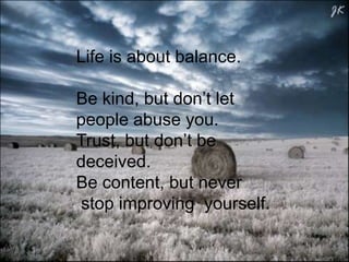 Life is about balance.
Be kind, but don’t let
people abuse you.
Trust, but don’t be
deceived.
Be content, but never
stop improving yourself.

 