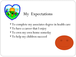 My Expectations To complete my associates degree in health care To have a career that I enjoy To own my own home someday To help my children succeed
