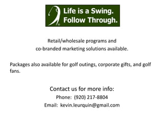 Retail/wholesale programs and
            co-branded marketing solutions available.

Packages also available for golf outings, corporate gifts, and golf
fans.


                  Contact us for more info:
                     Phone: (920) 217-8804
                Email: kevin.leurquin@gmail.com
 