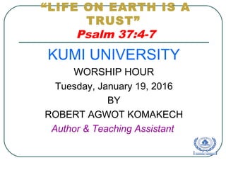 “LIFE ON EARTH IS A
TRUST”
Psalm 37:4-7
KUMI UNIVERSITY
WORSHIP HOUR
Tuesday, January 19, 2016
BY
ROBERT AGWOT KOMAKECH
Author & Teaching Assistant
 