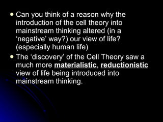 Can you think of a reason why the introduction of the cell theory into mainstream thinking altered (in a ‘negative’ way?) our view of life? (especially human life) The ‘discovery’ of the Cell Theory saw a much more  materialistic ,  reductionistic  view of life being introduced into mainstream thinking. 