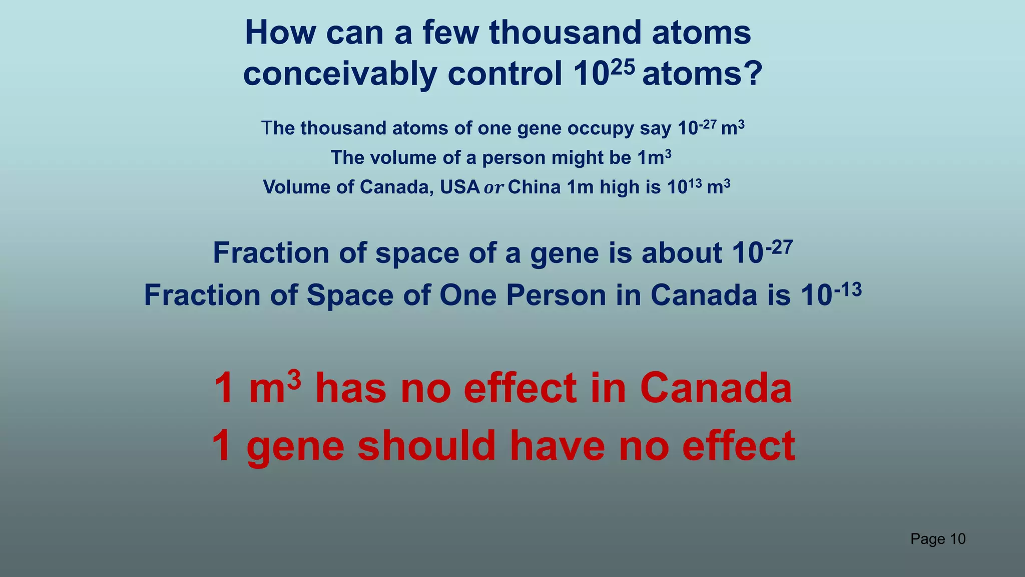 Page 10
How can a few thousand atoms
conceivably control 1025 atoms?
The thousand atoms of one gene occupy say 10-27 m3
The volume of a person might be 1m3
Volume of Canada, USA 𝒐𝒓China 1m high is 1013 m3
Fraction of space of a gene is about 10-27
Fraction of Space of One Person in Canada is 10-13
1 m3 has no effect in Canada
1 gene should have no effect
 
