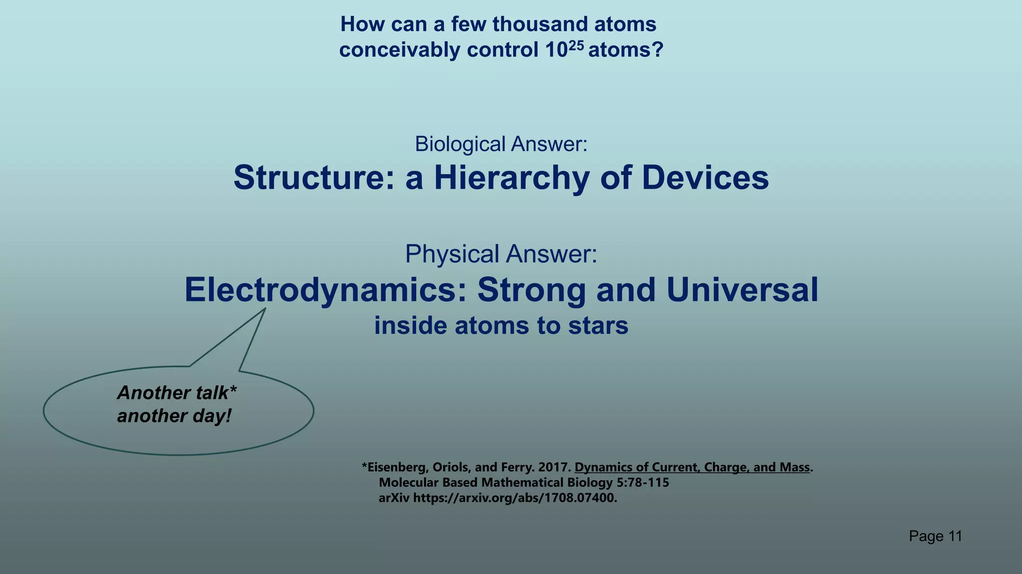 Page 11
How can a few thousand atoms
conceivably control 1025 atoms?
Biological Answer:
Structure: a Hierarchy of Devices
Physical Answer:
Electrodynamics: Strong and Universal
inside atoms to stars
Another talk*
another day!
*Eisenberg, Oriols, and Ferry. 2017. Dynamics of Current, Charge, and Mass.
Molecular Based Mathematical Biology 5:78-115
arXiv https://arxiv.org/abs/1708.07400.
 