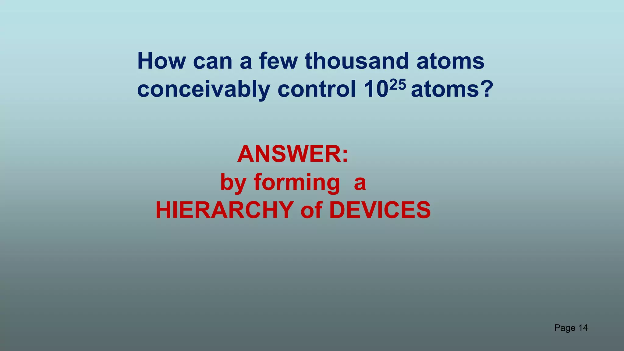Page 14
How can a few thousand atoms
conceivably control 1025 atoms?
ANSWER:
by forming a
HIERARCHY of DEVICES
 