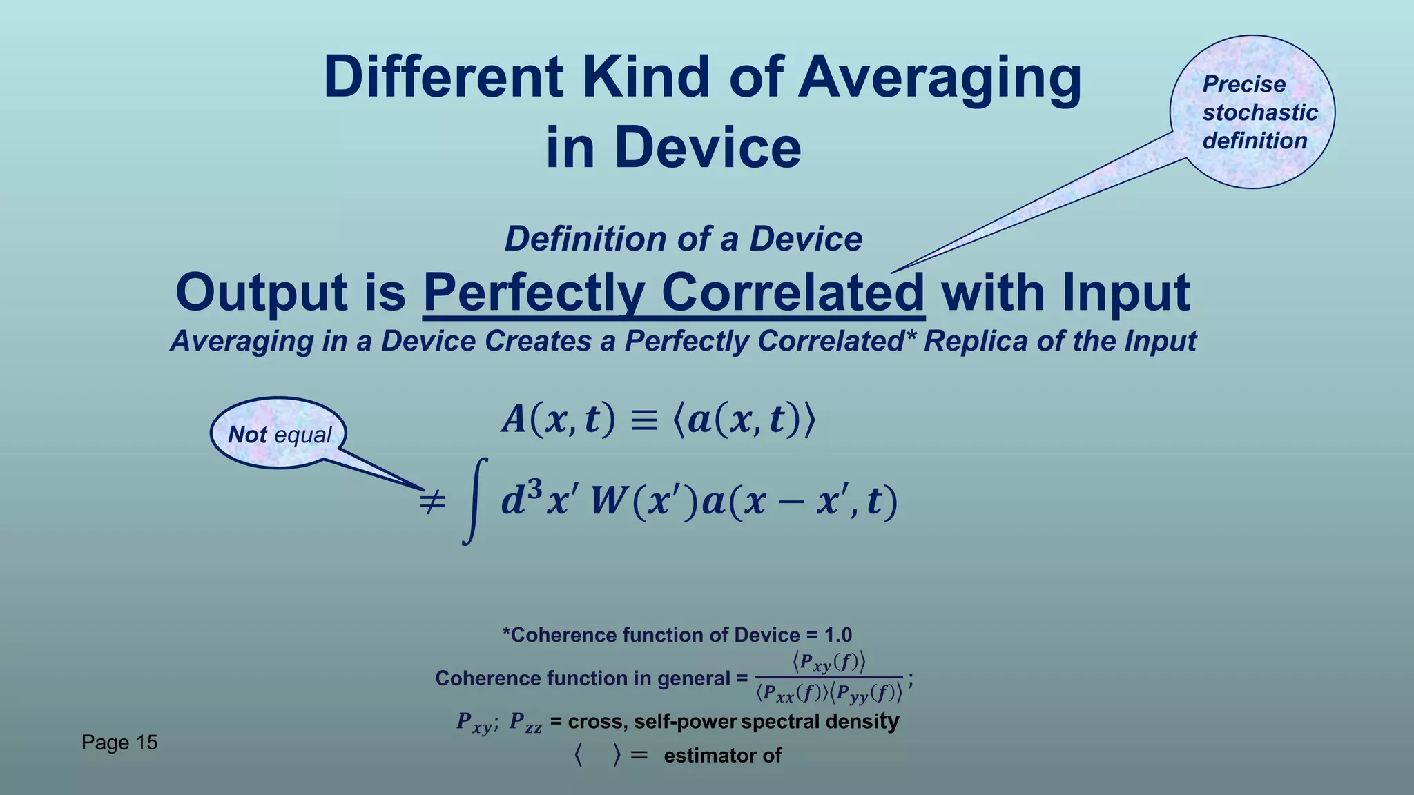 Page 15
Different Kind of Averaging
in Device
Definition of a Device
Output is Perfectly Correlated with Input
Averaging in a Device Creates a Perfectly Correlated* Replica of the Input
𝑨 𝒙, 𝒕 ≡ 𝒂 𝒙, 𝒕
≠ 𝒅 𝟑
𝒙′ 𝑾(𝒙′
)𝒂(𝒙 − 𝒙′, 𝒕)
Not equal
Precise
stochastic
definition
*Coherence function of Device = 1.0
Coherence function in general =
𝑷 𝒙𝒚 𝒇
𝑷 𝒙𝒙 𝒇 𝑷 𝒚𝒚 𝒇
;
𝑷 𝒙𝒚; 𝑷 𝒛𝒛 = cross, self-power spectral density
= estimator of
 