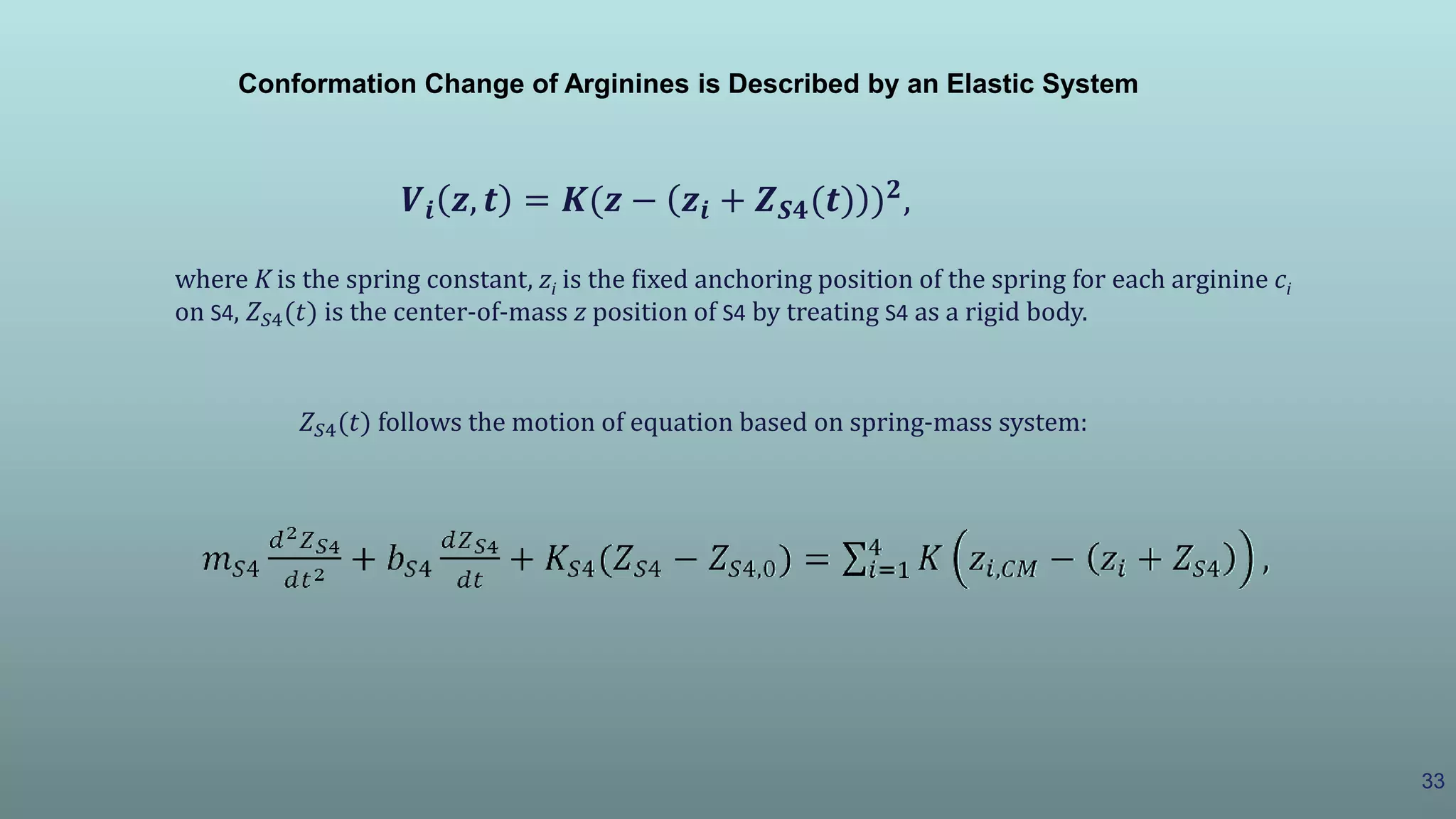 33
𝑽𝒊 𝒛, 𝒕 = 𝑲(𝒛 − 𝒛𝒊 + 𝒁 𝑺𝟒(𝒕) ) 𝟐
,
where K is the spring constant, zi is the fixed anchoring position of the spring for each arginine ci
on S4, 𝑍 𝑆4(𝑡) is the center-of-mass z position of S4 by treating S4 as a rigid body.
𝑍 𝑆4(𝑡) follows the motion of equation based on spring-mass system:
Conformation Change of Arginines is Described by an Elastic System
 