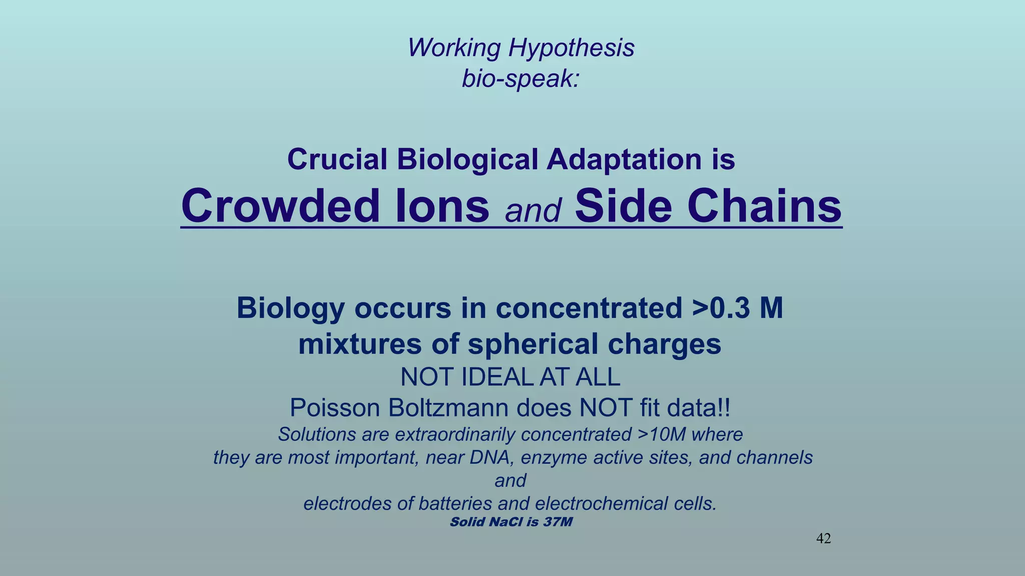42
Working Hypothesis
bio-speak:
Crucial Biological Adaptation is
Crowded Ions and Side Chains
Biology occurs in concentrated >0.3 M
mixtures of spherical charges
NOT IDEAL AT ALL
Poisson Boltzmann does NOT fit data!!
Solutions are extraordinarily concentrated >10M where
they are most important, near DNA, enzyme active sites, and channels
and
electrodes of batteries and electrochemical cells.
Solid NaCl is 37M
 