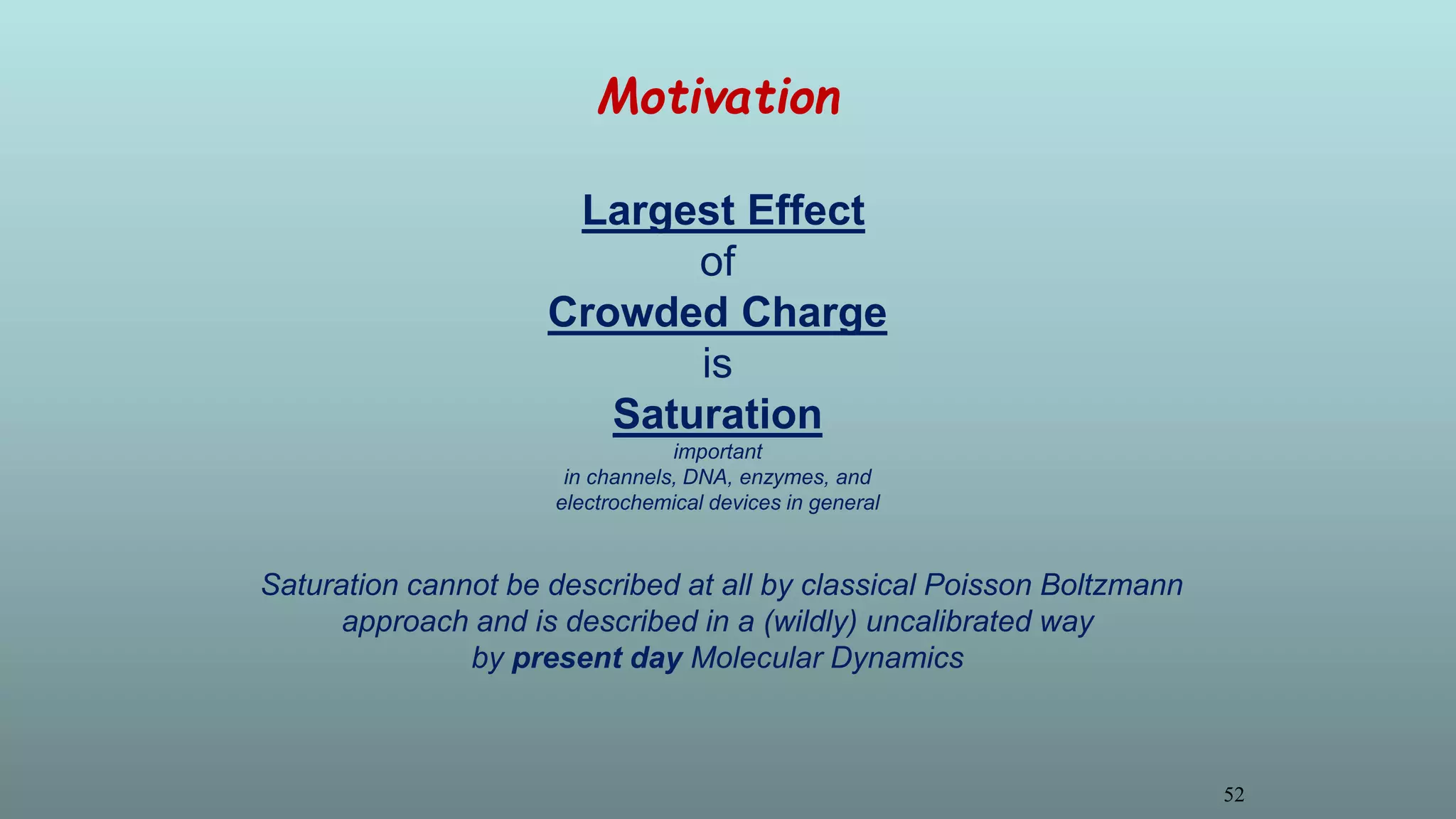Motivation
Largest Effect
of
Crowded Charge
is
Saturation
important
in channels, DNA, enzymes, and
electrochemical devices in general
Saturation cannot be described at all by classical Poisson Boltzmann
approach and is described in a (wildly) uncalibrated way
by present day Molecular Dynamics
52
 
