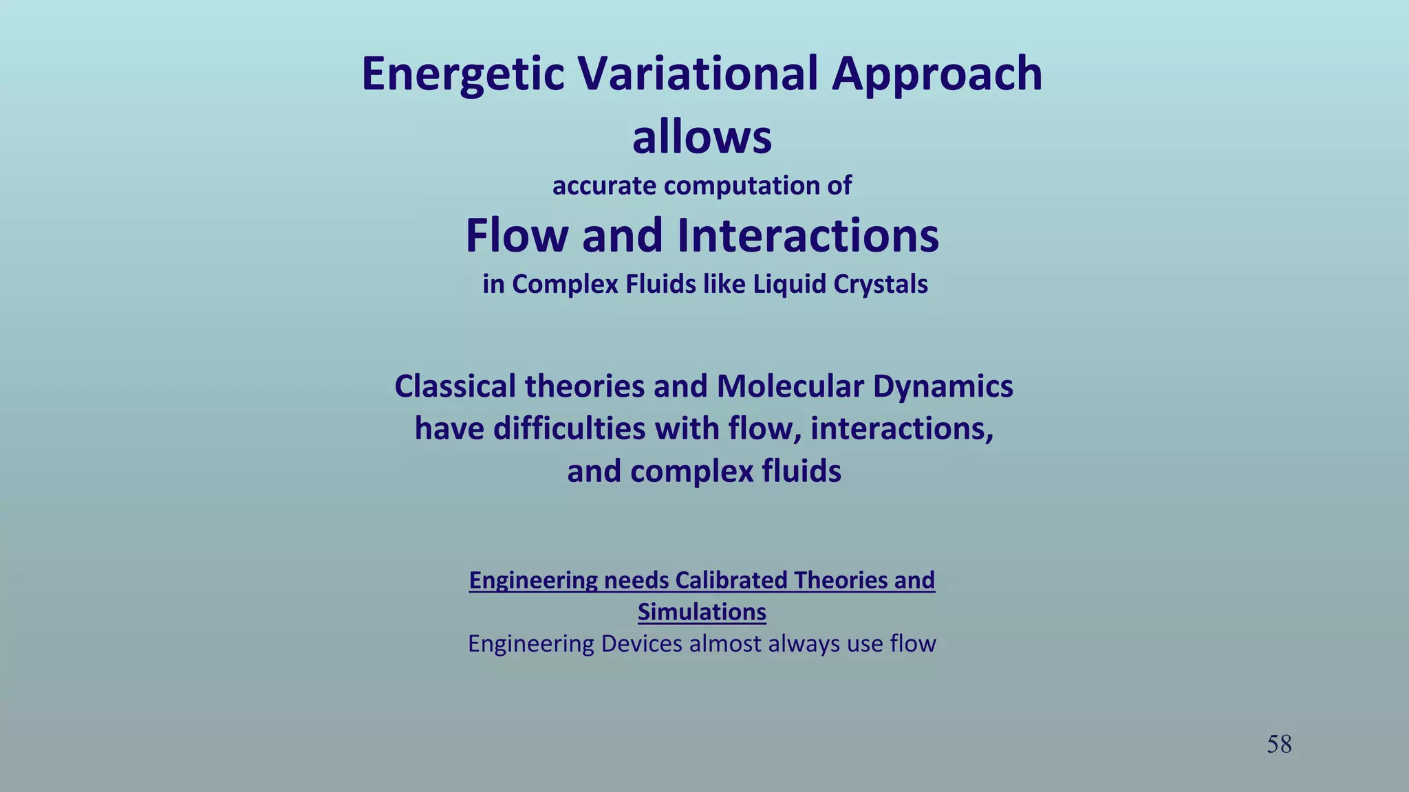 58
Energetic Variational Approach
allows
accurate computation of
Flow and Interactions
in Complex Fluids like Liquid Crystals
Engineering needs Calibrated Theories and
Simulations
Engineering Devices almost always use flow
Classical theories and Molecular Dynamics
have difficulties with flow, interactions,
and complex fluids
 