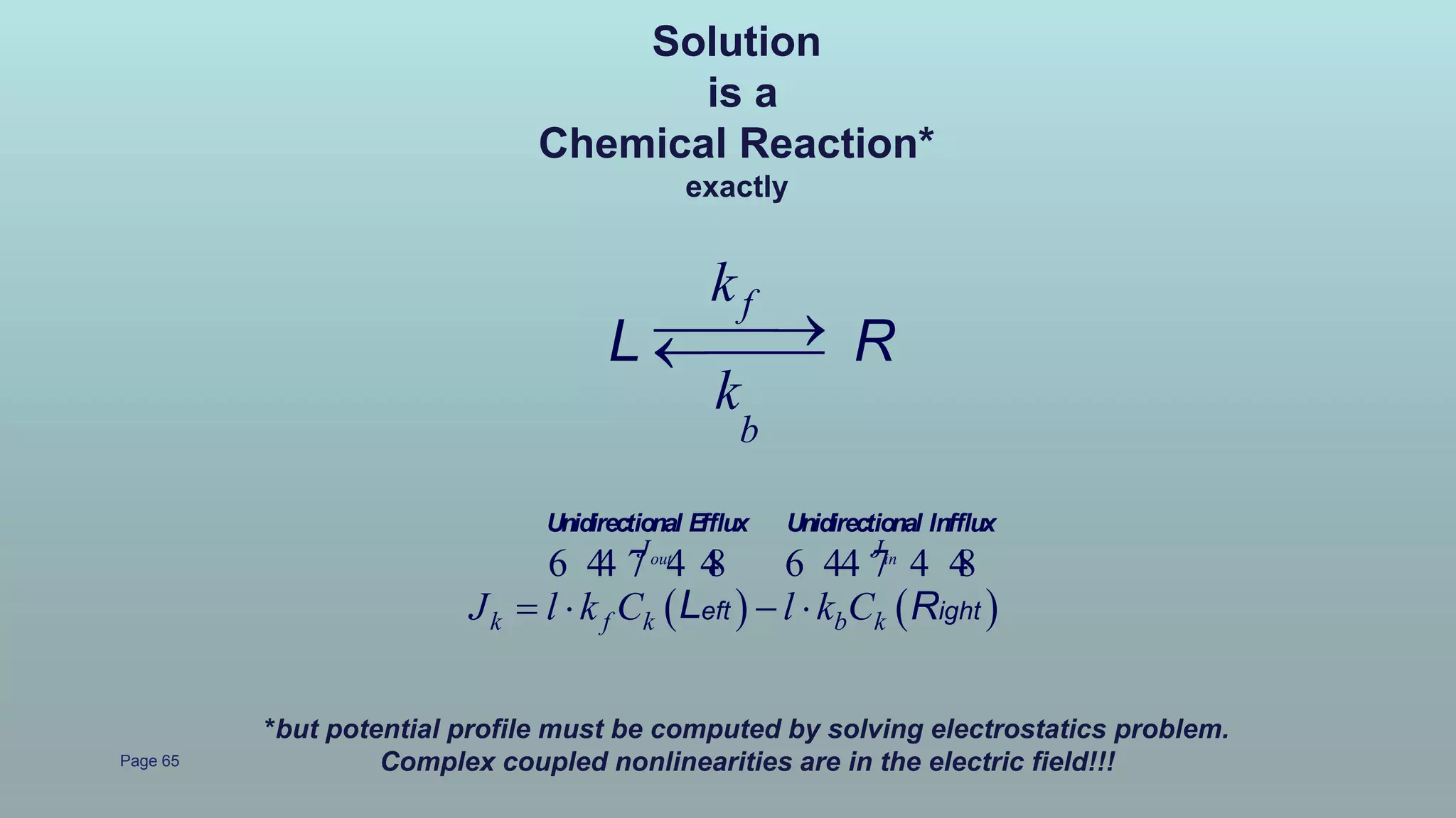 Page 65
   
out inJ J
k f k b kJ l k C l k C   
6 44 7 4 48 6 44 7 4 48
Unidirectional Efflux Unidirectional Infflux
eft ightL R
f
b
k
k
L R
*but potential profile must be computed by solving electrostatics problem.
Complex coupled nonlinearities are in the electric field!!!
Solution
is a
Chemical Reaction*
exactly
 