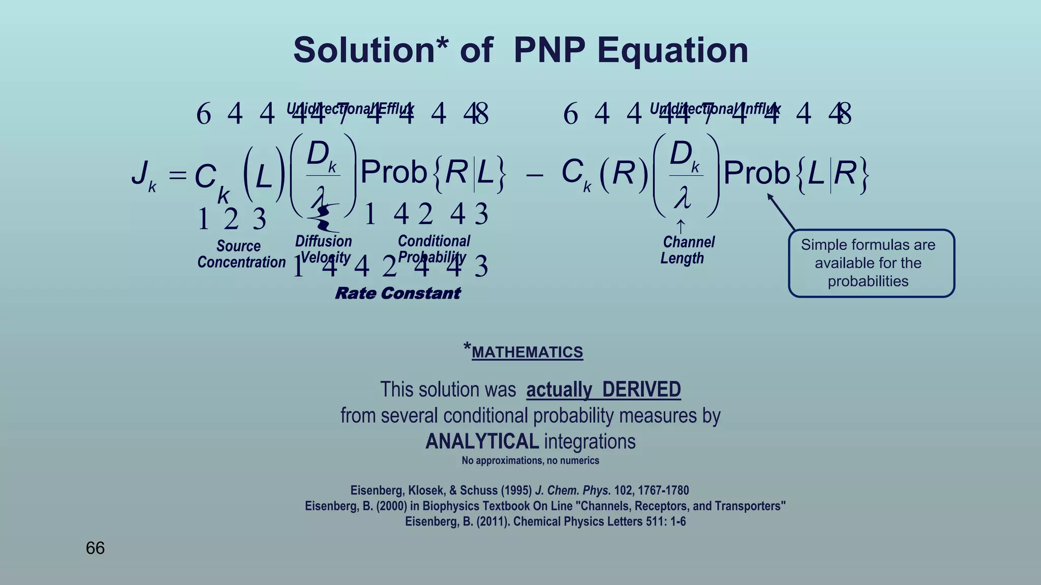66
Solution* of PNP Equation
*MATHEMATICS
This solution was actually DERIVED
from several conditional probability measures by
ANALYTICAL integrations
No approximations, no numerics
Eisenberg, Klosek, & Schuss (1995) J. Chem. Phys. 102, 1767-1780
Eisenberg, B. (2000) in Biophysics Textbook On Line "Channels, Receptors, and Transporters"
Eisenberg, B. (2011). Chemical Physics Letters 511: 1-6
Simple formulas are
available for the
probabilities
 
{
     
 

   
    
   
Unidirectional Efflux Unidirectional I
ConditionalDiffusion ChannelSource
ProbabilityVelocity LengthConcentration
6 4 4 44 7 4 4 4 48
1 4 2 4 31 2 3
1 4 4 2 4 4 3
k k
k k
k
D D
CR LJ R L RC L Prob Prob
Rate Constant
nfflux
6 4 4 44 7 4 4 4 48
 