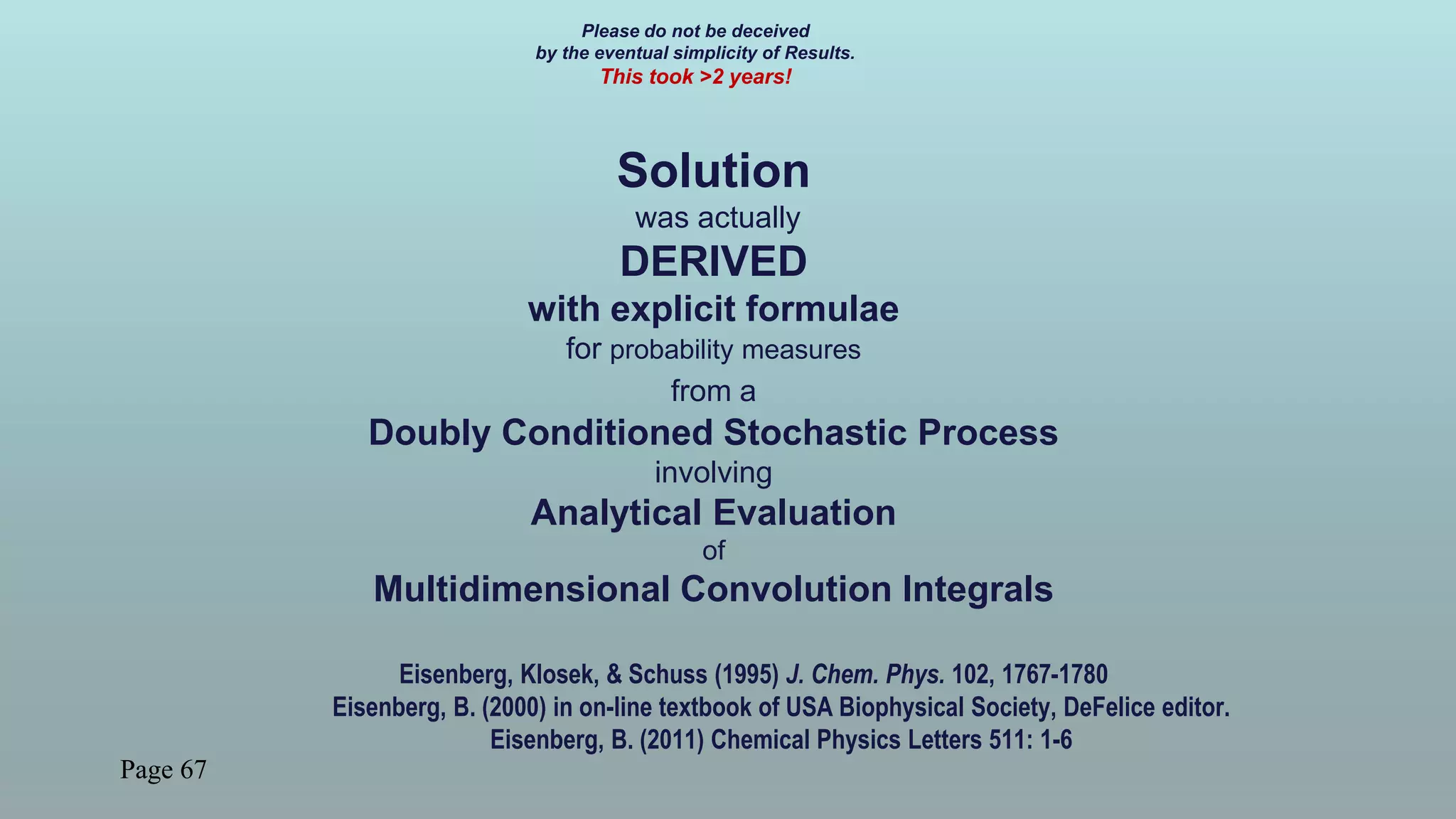 Page 67
Please do not be deceived
by the eventual simplicity of Results.
This took >2 years!
Solution
was actually
DERIVED
with explicit formulae
for probability measures
from a
Doubly Conditioned Stochastic Process
involving
Analytical Evaluation
of
Multidimensional Convolution Integrals
Eisenberg, Klosek, & Schuss (1995) J. Chem. Phys. 102, 1767-1780
Eisenberg, B. (2000) in on-line textbook of USA Biophysical Society, DeFelice editor.
Eisenberg, B. (2011) Chemical Physics Letters 511: 1-6
 