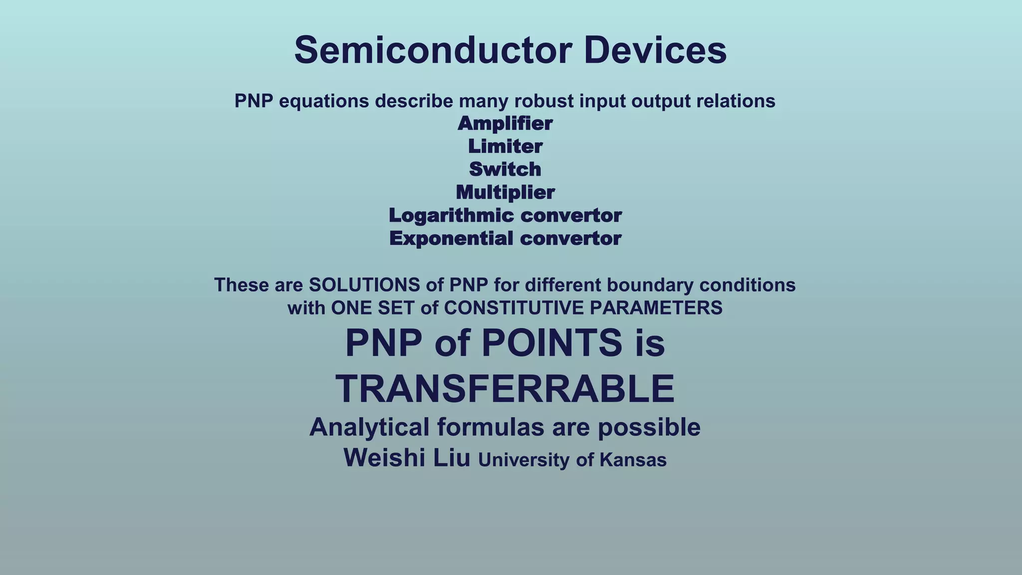 Semiconductor Devices
PNP equations describe many robust input output relations
Amplifier
Limiter
Switch
Multiplier
Logarithmic convertor
Exponential convertor
These are SOLUTIONS of PNP for different boundary conditions
with ONE SET of CONSTITUTIVE PARAMETERS
PNP of POINTS is
TRANSFERRABLE
Analytical formulas are possible
Weishi Liu University of Kansas
 