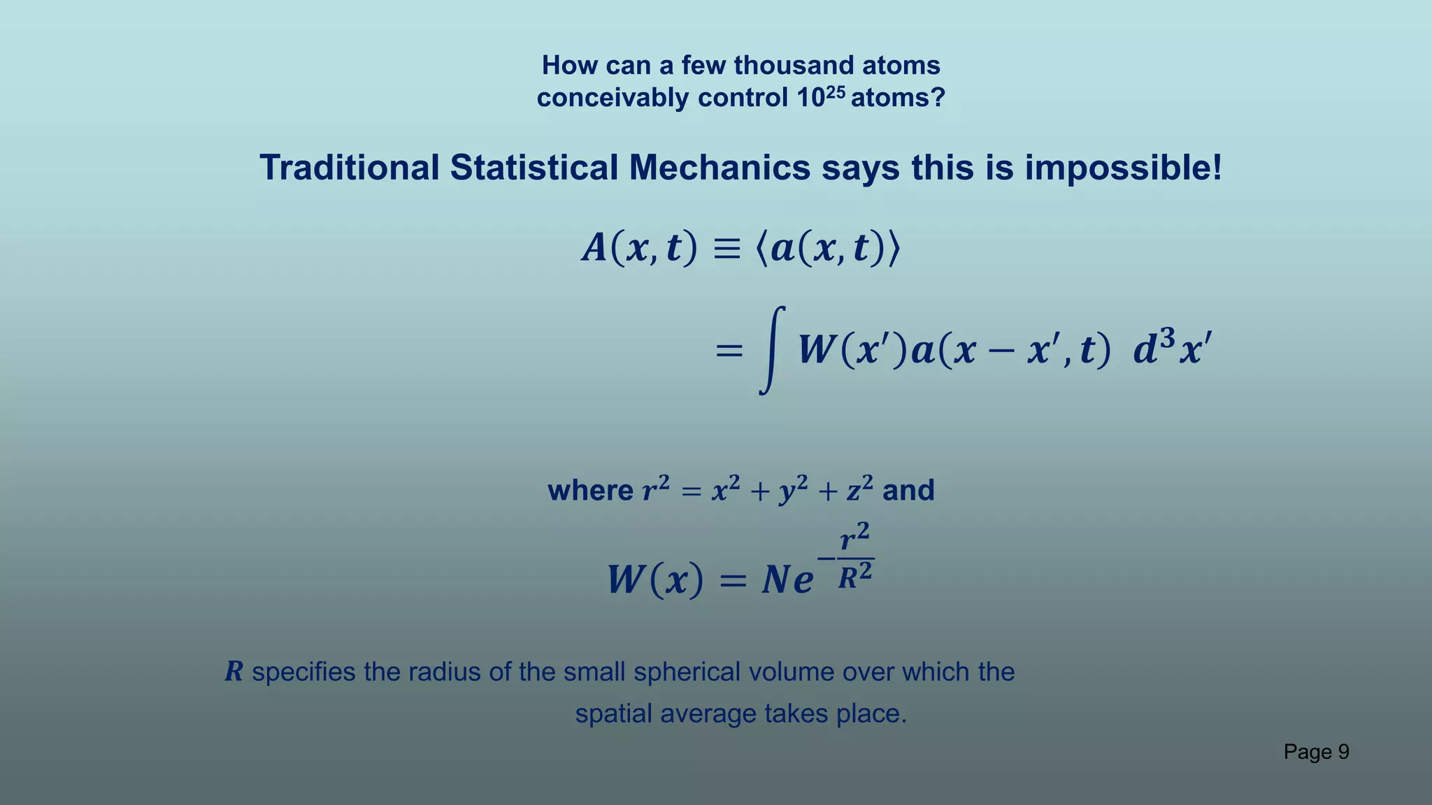 Page 9
How can a few thousand atoms
conceivably control 1025 atoms?
Traditional Statistical Mechanics says this is impossible!
𝑨 𝒙, 𝒕 ≡ 𝒂 𝒙, 𝒕
where 𝒓 𝟐 = 𝒙 𝟐 + 𝒚 𝟐 + 𝒛 𝟐 and
𝑾 𝒙 = 𝑵𝒆
−
𝒓 𝟐
𝑹 𝟐
𝑹 specifies the radius of the small spherical volume over which the
spatial average takes place.
= 𝑾 𝒙′ 𝒂 𝒙 − 𝒙′, 𝒕 𝒅 𝟑 𝒙′
 