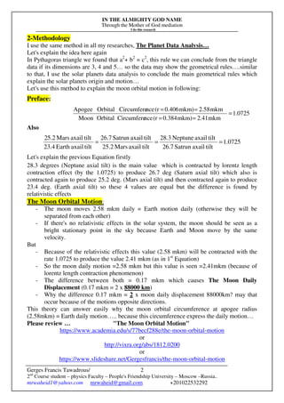 IN THE ALMIGHTY GOD NAME
Through the Mother of God mediation
I do this research
Gerges Francis Tawadrous/
2nd
Course student – physics Faculty – People's Friendship University – Moscow –Russia..
mrwaheid1@yahoo.com mrwaheid@gmail.com +201022532292
2
2-Methodology
I use the same method in all my researches, The Planet Data Analysis…
Let's explain the idea here again
In Pythagoras triangle we found that a2
+ b2
= c2
, this rule we can conclude from the triangle
data if its dimensions are 3, 4 and 5… so the data may show the geometrical rules….similar
to that, I use the solar planets data analysis to conclude the main geometrical rules which
explain the solar planets origin and motion…
Let's use this method to explain the moon orbital motion in following:
Preface:
Also
Let's explain the previous Equation firstly
28.3 degrees (Neptune axial tilt) is the main value which is contracted by lorentz length
contraction effect (by the 1.0725) to produce 26.7 deg (Saturn axial tilt) which also is
contracted again to produce 25.2 deg. (Mars axial tilt) and then contracted again to produce
23.4 deg. (Earth axial tilt) so these 4 values are equal but the difference is found by
relativistic effects
The Moon Orbital Motion:
- The moon moves 2.58 mkm daily = Earth motion daily (otherwise they will be
separated from each other)
- If there's no relativistic effects in the solar system, the moon should be seen as a
bright stationary point in the sky because Earth and Moon move by the same
velocity.
But
- Because of the relativistic effects this value (2.58 mkm) will be contracted with the
rate 1.0725 to produce the value 2.41 mkm (as in 1st
Equation)
- So the moon daily motion =2.58 mkm but this value is seen =2.41mkm (because of
lorentz length contraction phenomenon)
- The difference between both = 0.17 mkm which causes The Moon Daily
Displacement (0.17 mkm = 2 x 88000 km)
- Why the difference 0.17 mkm = 2 x moon daily displacement 88000km? may that
occur because of the motions opposite directions.
This theory can answer easily why the moon orbital circumference at apogee radius
(2.58mkm) = Earth daily motion….. because this circumference express the daily motion…
Please review … "The Moon Orbital Motion"
https://www.academia.edu/s/77becf288e/the-moon-orbital-motion
or
http://vixra.org/abs/1812.0200
or
https://www.slideshare.net/Gergesfrancis/the-moon-orbital-motion
0725.1
mkm2.41mkm)0.384(rnceCircumfereOrbitalMoon
mkm2.58mkm)0.406(rnceCircumfereOrbitalApogee
=
==
==
0725.1
tiltaxailSatrun26.7
tiltaxailNeptune28.3
tiltaxailMars25.2
tiltaxailSatrun26.7
tiltaxailEarth23.4
tiltaxailMars25.2
===
 