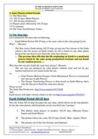 IN THE ALMIGHTY GOD NAME
Through the Mother of God mediation
I do this research
Gerges Francis Tawadrous/
2nd
Course student – physics Faculty – People's Friendship University – Moscow –Russia..
mrwaheid1@yahoo.com mrwaheid@gmail.com +201022532292
3
3- Solar Planets orbital Periods
3-1 The Main Idea
3-2 365.25 days (Main Players)
3-3 365.25 days (Followers)
3-4 Planets aren't effected by 365.25 days
3-5 A summary
3-6 The Time And Distance Values
3-1 The Main Idea
Let's summarize the main idea in following:
- Earth Orbital Period 365.25 days is the main value in the solar group Cycles
Why?..... Because
- The Sun circles Earth during 365.25 days giving one Face always to the Earth
which is the life reason on Earth (where no life is found on any other planet
because the sun doesn't give them the same face always)
o The previous idea tells that the life originating on Earth is a mentioned
process found by the solar group geometrical structure and not found
by any random process….
Why does the sun give Earth the same face always? Because
- The sun rays are produced by solar planets motions total and not by any
nuclear interactions are found inside the sun.
i.e.
o Solar Planets Motions Energies Total (Mechanical Waves) is transferred
into sun rays (Light Waves)
o The Energy Transferring Process is done based on Earth Motion, that's
why the Sun gives Earth the same face always
Please review
The Solar Day Production http://vixra.org/abs/1812.0426
And
Earth moves with light velocity relative to the sun http://vixra.org/abs/1709.0331
Earth Orbital Period 365.25 days
Now the Value 365.25 days becomes the sun value, which effects on all solar planets:
In fact the solar planets orbital periods can be classified into 3 groups:-
I. The planets main players to produce 365.25 days (Mercury-Venus-
Saturn and Earth Moon)
II. The planets follow the value 365.25 days (Earth- Mars- Jupiter- Pluto)
III. The planets out of this line (Uranus and Neptune)
 