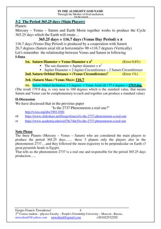 IN THE ALMIGHTY GOD NAME
Through the Mother of God mediation
I do this research
Gerges Francis Tawadrous/
2nd
Course student – physics Faculty – People's Friendship University – Moscow –Russia..
mrwaheid1@yahoo.com mrwaheid@gmail.com +201022532292
4
3-2 The Period 365.25 days (Main Players)
Planets
Mercury – Venus – Saturn and Earth Moon together works to produce the Cycle
365.25 days which the Earth will rotate…
365.25 days = 116.7 days (Venus Day Period) x π
116.7 days (Venus Day Period) is produced by a cooperation with Saturn
26.7 degrees (Saturn axial tilt at horizontal)+ 90 =116.7 degrees (Vertically)
Let's remember the relationship between Venus and Saturn in following
I-Data
1st. Saturn Diameter = Venus Diameter x π2
(Error 0.8%)
The sun diameter = Jupiter diameter x π2
Jupiter Diameter = 2 Jupiter Circumference – 2 Saturn Circumference
2nd. Saturn Orbital Distance = (Venus Circumference)2
(Error 1%)
3rd. (Saturn Mass / Venus Mss)= 116.7
4th. Saturn Orbital Inclination 2.5 degrees + Venus Axial tilt 177.4 degrees = 179.9 deg.
(The result 179.9 deg. is very near to 180 degrees which is the standard value, that means
Saturn and Venus can be complementary to each and together can produce a standard value)
II-Discussion
We have discussed that in the previous paper
"Is the 2737 Phenomenon a real one?"
http://vixra.org/abs/1901.0381
or https://www.slideshare.net/Gergesfrancis/is-the-2737-phenomenon-a-real-one
or https://www.academia.edu/s/a478c74dc5/is-the-2737-phenomenon-a-real-one
Note Please
The three Planets (Mercury – Venus – Saturn) who are considered the main players to
produce the period 365.25 days…… these 3 planets only the players also in the
phenomenon 2737….and they followed the moon trajectory to be perpendicular on Earth (3
great pyramids heads in Egypt).
That tells us the phenomenon 2737 is a real one and responsible for the period 365.25 days
production…..
 
