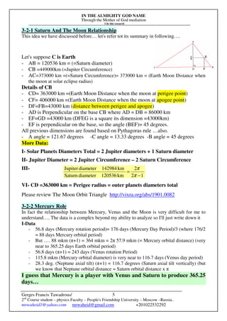 IN THE ALMIGHTY GOD NAME
Through the Mother of God mediation
I do this research
Gerges Francis Tawadrous/
2nd
Course student – physics Faculty – People's Friendship University – Moscow –Russia..
mrwaheid1@yahoo.com mrwaheid@gmail.com +201022532292
5
3-2-1 Saturn And The Moon Relationship
This idea we have discussed before… let's refer tot its summary in following….
Let's suppose C is Earth
- AB = 120536 km = (=Saturn diameter)
- CB =449000km (=Jupiter Circumference)
- AC=373000 km =(=Saturn Circumference)= 373000 km = (Earth Moon Distance when
the moon at solar eclipse radius)
Details of CB
- CD= 363000 km =(Earth Moon Distance when the moon at perigee point)
- CF= 406000 km =(Earth Moon Distance when the moon at apogee point)
- DF=FB=43000 km (distance between perigee and apogee)
- AD is Perpendicular on the base CB where AD = DB = 86000 km
- EF=GD =43000 km (DFEG is a square its dimension =43000km)
- EF is perpendicular on the base, so the angle (BEF)= 45 degrees.
All previous dimensions are found based on Pythagoras rule …also.
- A angle = 121.67 degrees -C angle = 13.33 degrees -B angle = 45 degrees
More Data:
I- Solar Planets Diameters Total = 2 Jupiter diameters + 1 Saturn diameter
II- Jupiter Diameter = 2 Jupiter Circumference – 2 Saturn Circumference
III-
VI- CD =363000 km = Perigee radius = outer planets diameters total
Please review The Moon Orbit Triangle http://vixra.org/abs/1901.0082
3-2-2 Mercury Role
In fact the relationship between Mercury, Venus and the Moon is very difficult for me to
understand…. The data is a complex beyond my ability to analyze so I'll just write down it
I-Data
- 56.8 days (Mercury rotation period)= 176 days (Mercury Day Period)/3 (where 176/2
= 88 days Mercury orbital period)
- But …. 88 mkm (π+1) = 364 mkm = 2π 57.9 mkm (= Mercury orbital distance) (very
near to 365.25 days Earth orbital period)
- 56.8 days (π+1) = 243 days (Venus rotation Period)
- 115.8 mkm (Mercury orbital diameter) is very near to 116.7 days (Venus day period)
- 28.3 deg. (Neptune axial tilt) (π+1) = 116.7 degrees (Saturn axial tilt vertically) (but
we know that Neptune orbital distance = Saturn orbital distance x π
I guess that Mercury is a player with Venus and Saturn to produce 365.25
days…
12
2
km120536diameterSaturn
km142984diameterJupiter
−
=
π
π
 