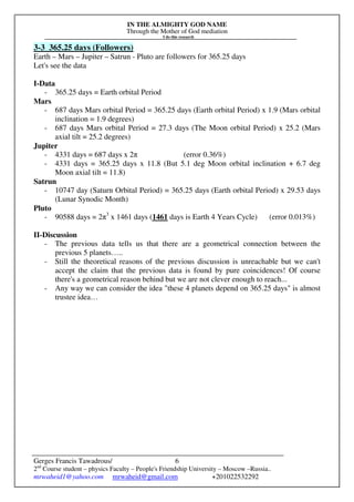 IN THE ALMIGHTY GOD NAME
Through the Mother of God mediation
I do this research
Gerges Francis Tawadrous/
2nd
Course student – physics Faculty – People's Friendship University – Moscow –Russia..
mrwaheid1@yahoo.com mrwaheid@gmail.com +201022532292
6
3-3 365.25 days (Followers)
Earth – Mars – Jupiter – Satrun - Pluto are followers for 365.25 days
Let's see the data
I-Data
- 365.25 days = Earth orbital Period
Mars
- 687 days Mars orbital Period = 365.25 days (Earth orbital Period) x 1.9 (Mars orbital
inclination = 1.9 degrees)
- 687 days Mars orbital Period = 27.3 days (The Moon orbital Period) x 25.2 (Mars
axial tilt = 25.2 degrees)
Jupiter
- 4331 days = 687 days x 2π (error 0.36%)
- 4331 days = 365.25 days x 11.8 (But 5.1 deg Moon orbital inclination + 6.7 deg
Moon axial tilt = 11.8)
Satrun
- 10747 day (Saturn Orbital Period) = 365.25 days (Earth orbital Period) x 29.53 days
(Lunar Synodic Month)
Pluto
- 90588 days = 2π3
x 1461 days (1461 days is Earth 4 Years Cycle) (error 0.013%)
II-Discussion
- The previous data tells us that there are a geometrical connection between the
previous 5 planets…..
- Still the theoretical reasons of the previous discussion is unreachable but we can't
accept the claim that the previous data is found by pure coincidences! Of course
there's a geometrical reason behind but we are not clever enough to reach...
- Any way we can consider the idea "these 4 planets depend on 365.25 days" is almost
trustee idea…
 