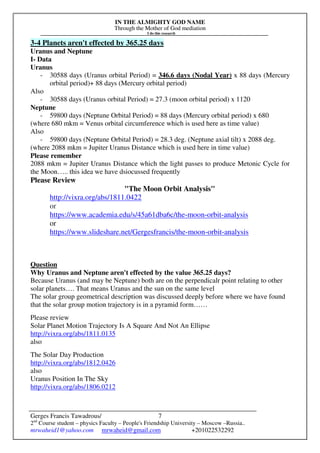 IN THE ALMIGHTY GOD NAME
Through the Mother of God mediation
I do this research
Gerges Francis Tawadrous/
2nd
Course student – physics Faculty – People's Friendship University – Moscow –Russia..
mrwaheid1@yahoo.com mrwaheid@gmail.com +201022532292
7
3-4 Planets aren't effected by 365.25 days
Uranus and Neptune
I- Data
Uranus
- 30588 days (Uranus orbital Period) = 346.6 days (Nodal Year) x 88 days (Mercury
orbital period)+ 88 days (Mercury orbital period)
Also
- 30588 days (Uranus orbital Period) = 27.3 (moon orbital period) x 1120
Neptune
- 59800 days (Neptune Orbital Period) = 88 days (Mercury orbital period) x 680
(where 680 mkm = Venus orbital circumference which is used here as time value)
Also
- 59800 days (Neptune Orbital Period) = 28.3 deg. (Neptune axial tilt) x 2088 deg.
(where 2088 mkm = Jupiter Uranus Distance which is used here in time value)
Please remember
2088 mkm = Jupiter Uranus Distance which the light passes to produce Metonic Cycle for
the Moon….. this idea we have dsiocussed frequently
Please Review
"The Moon Orbit Analysis"
http://vixra.org/abs/1811.0422
or
https://www.academia.edu/s/45a61dba6c/the-moon-orbit-analysis
or
https://www.slideshare.net/Gergesfrancis/the-moon-orbit-analysis
Question
Why Uranus and Neptune aren't effected by the value 365.25 days?
Because Uranus (and may be Neptune) both are on the perpendicalr point relating to other
solar planets…. That means Uranus and the sun on the same level
The solar group geometrical description was discussed deeply before where we have found
that the solar group motion trajectory is in a pyramid form……
Please review
Solar Planet Motion Trajectory Is A Square And Not An Ellipse
http://vixra.org/abs/1811.0135
also
The Solar Day Production
http://vixra.org/abs/1812.0426
also
Uranus Position In The Sky
http://vixra.org/abs/1806.0212
 