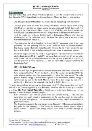 IN THE ALMIGHTY GOD NAME
Through the Mother of God mediation
I do this research
Gerges Francis Tawadrous/
2nd
Course student – physics Faculty – People's Friendship University – Moscow –Russia..
mrwaheid1@yahoo.com mrwaheid@gmail.com +201022532292
8
3-5 A summary
The idea told us that, Earth orbital period 365.25 days is also the sun value and because of
that, this value 365.25 days effects on all solar planets…! Let's see that ……step by step
- 365.25 days is Earth Orbital Period….what's the sun relationship with this value?
- The sun gives Earth the same face always that means the sun circles Earth during
365.25 days…. i.e. the sun rotates around her axis once each 365.25 days….why? is
it happen for other planets? Mars orbital period =687 days and that means the sun
doesn't give Mars the same face always! But give the Earth the same face always…I
wish the reader sees with me that the Earth is distinguished Planet, where the sun
distinguished her by giving her always the same face which may be the real reason
behind the life origin on Earth…..
- That may mean, the life is found on Earth (specifically) mentioned by the solar group
geometry….i.e. the geometry provided a life chance on Earth but doesn't provide a
life chance on any other solar planet basically because the sun rotates around her axis
in a period = Earth orbital period providing the life chance in mentioned manner.
- It's interesting discussion, we reach to 2 great points (1st
) we now know why the sun
circles Earth in 365.25 days and (2nd
) we know that why there's no life on any other
solar planet…but the question is how did that? Or by what power this is done? Let's
ask this question in more clear way….. how the value 365.25 days is sent from the
Earth to the Sun?
- By The Energy….
- How the sun rays are produced? By nuclear interactions are found inside the sun!
have you proof for that? No it's not true!…. How the sun rays are produced? by the
solar planets motions energies accumulation…..! what does that mean? The solar
planets motions energy is accumulated together in the moon orbit and this energy is
sent toward the sun by the Earth Motion, where from this energy the sun rays is
produced…. That's why the sun circles the Earth in 365.25 days……
For more proves please review my previous paper (is 2737 phenomenon is a real one?)
page 11 to see that my suggested gravity Equation can define all solar planets gravity values
as well as The Sun herself Gravity…. Which supports the claim that the sun rays are
produced from solar planets motions energies….
- Let's summarize our conflict point with the current theory….. the classical
description sees each planet is independent, so the sun also surely is independent
from the other solar planets…. So any relationship is found should be considered as
pure coincidences….
- My description suggests the solar group is one Trajectory of Energy and each planet
is a point on this trajectory…. That's why the planets are similar to each other in
many features…. Because the energy moves from point to another through the
group….
 