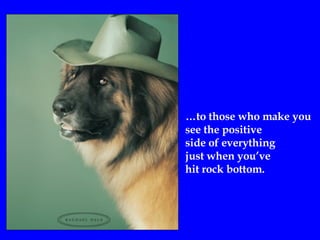 … to those who make you  see the positive side of everything  just when you’ve hit rock bottom.  