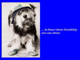 … .to those whose friendship  you care about. 