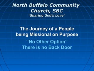 North Buffalo CommunityNorth Buffalo Community
Church, SBCChurch, SBC
““Sharing GodSharing God’’s Loves Love””
The Journey of a People
being Missional on Purpose
“No Other Option”
There is no Back Door
 