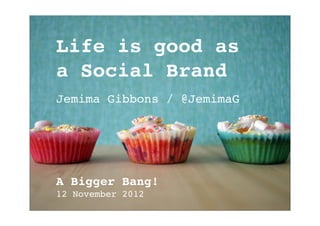Life is good as
a Social Brand
Jemima Gibbons / @JemimaG




A Bigger Bang!
12 November 2012
 