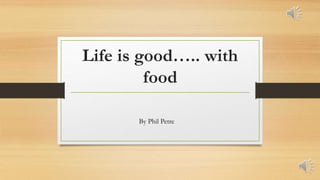 Life is good….. with
food
By Phil Petre
 