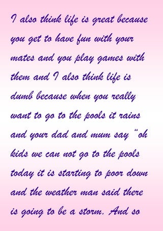 I also think life is great because
you get to have fun with your
mates and you play games with
them and I also think life is
dumb because when you really
want to go to the pools it rains
and your dad and mum say “oh
kids we can not go to the pools
today it is starting to poor down
and the weather man said there
is going to be a storm. And so
 