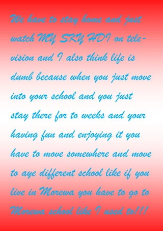 We have to stay home and just
watch MY SKY HDI on tele-
vision and I also think life is
dumb because when you just move
into your school and you just
stay there for to weeks and your
having fun and enjoying it you
have to move somewhere and move
to aye different school like if you
live in Morewa you have to go to
Morewa school like I used to!!!
 