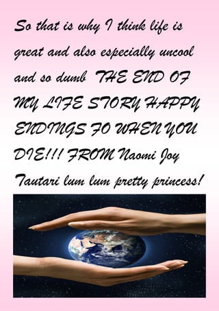 So that is why I think life is
great and also especially uncool
and so dumb THE END OF
MY LIFE STORY HAPPY
ENDINGS FO WHEN YOU
DIE!!! FROM Naomi Joy
Tautari lum lum pretty princess!
 
